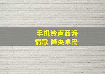 手机铃声西海情歌 降央卓玛